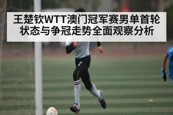 王楚钦WTT澳门冠军赛男单首轮状态与争冠走势全面观察分析（kaiyun）